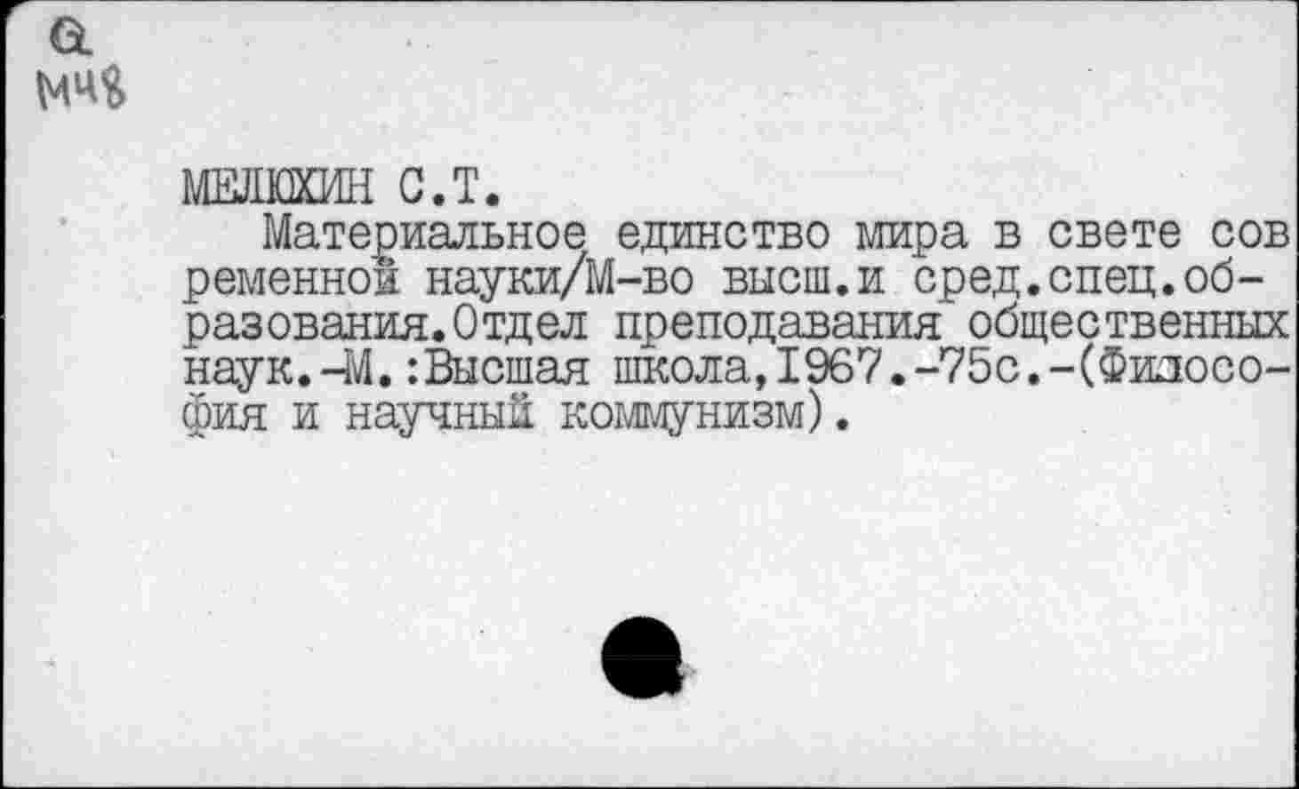 ﻿а
МЕЛЮХИН С.Т.
Материальное единство мира в свете сов ременной науки/М-во внеш.и сред.спец.образования. Отдел преподавания общественных наук.-М.:Высшая школа,1967.-75с.-(Философия и научный коммунизм).